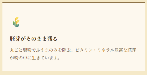 胚芽がそのまま残る 丸ごと製粉でふすまのみを除去。ビタミン・ミネラル豊富な胚芽が粉の中に生きています。