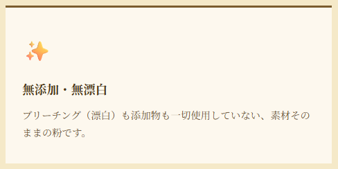 無添加・無漂白 ブリーチング（漂白）も添加物も一切使用していない、素材そのままの粉です。