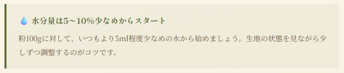 水分量は5〜10%少なめからスタート 粉100gに対して、いつもより5ml程度少なめの水から始めましょう