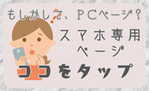 もしかして、PCページ？スマホ専用ページはココをタップ